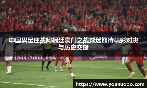 中国男足迎战阿根廷豪门之战球迷期待精彩对决与历史交锋