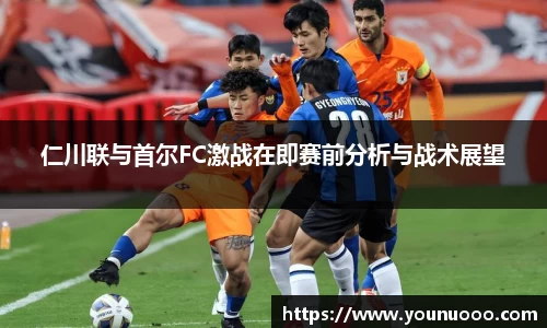 仁川联与首尔FC激战在即赛前分析与战术展望
