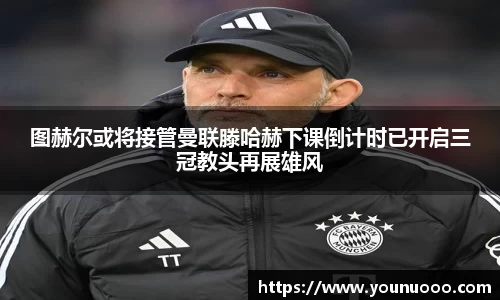 图赫尔或将接管曼联滕哈赫下课倒计时已开启三冠教头再展雄风