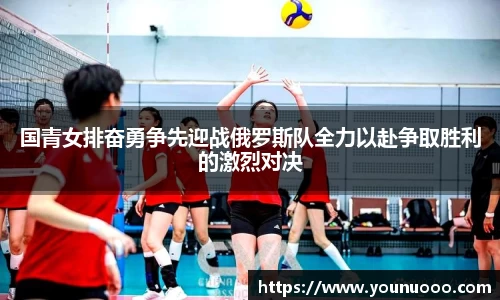 国青女排奋勇争先迎战俄罗斯队全力以赴争取胜利的激烈对决
