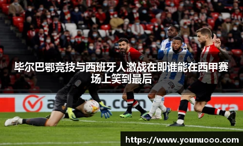 毕尔巴鄂竞技与西班牙人激战在即谁能在西甲赛场上笑到最后