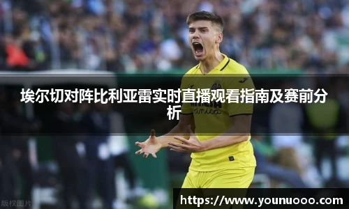 埃尔切对阵比利亚雷实时直播观看指南及赛前分析