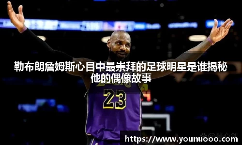 勒布朗詹姆斯心目中最崇拜的足球明星是谁揭秘他的偶像故事