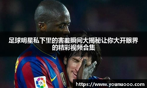 足球明星私下里的害羞瞬间大揭秘让你大开眼界的精彩视频合集