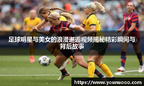 足球明星与美女的浪漫邂逅视频揭秘精彩瞬间与背后故事